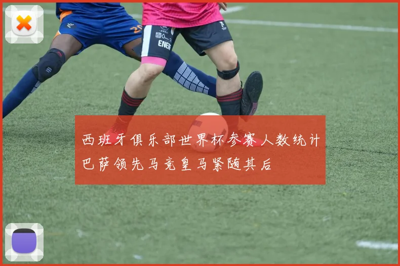 西班牙俱乐部世界杯参赛人数统计巴萨领先马竞皇马紧随其后