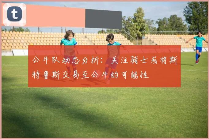 公牛队动态分析：关注骑士或将斯特鲁斯交易至公牛的可能性