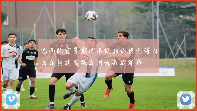巴西队官员期待韦斯利伤情无碍内马尔持续高强度训练备战赛事