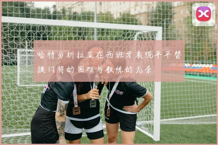 哈特分析拉亚在西班牙表现平平替换门将的困难与教练的无奈