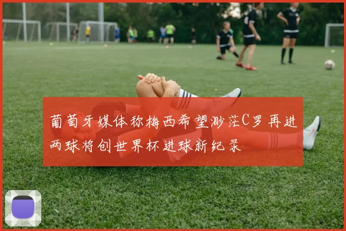 葡萄牙媒体称梅西希望渺茫C罗再进两球将创世界杯进球新纪录