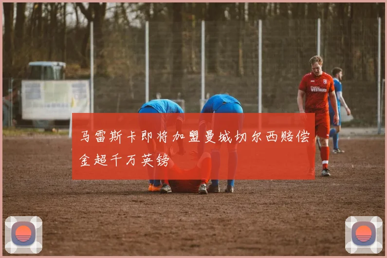 马雷斯卡即将加盟曼城切尔西赔偿金超千万英镑