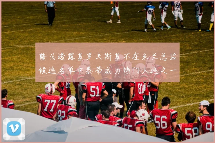 隆戈透露基罗夫斯基不在米兰总监候选名单中泰蒂成为热门人选之一