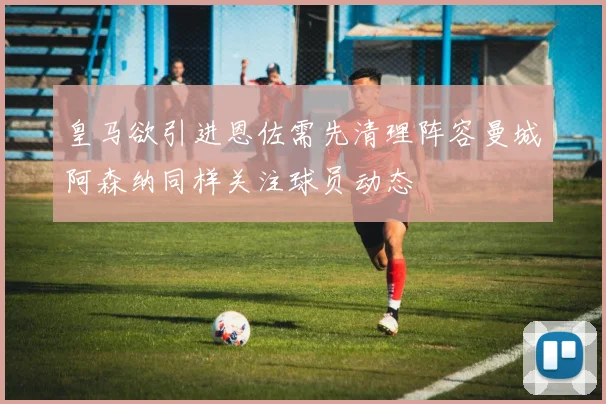 皇马欲引进恩佐需先清理阵容曼城阿森纳同样关注球员动态