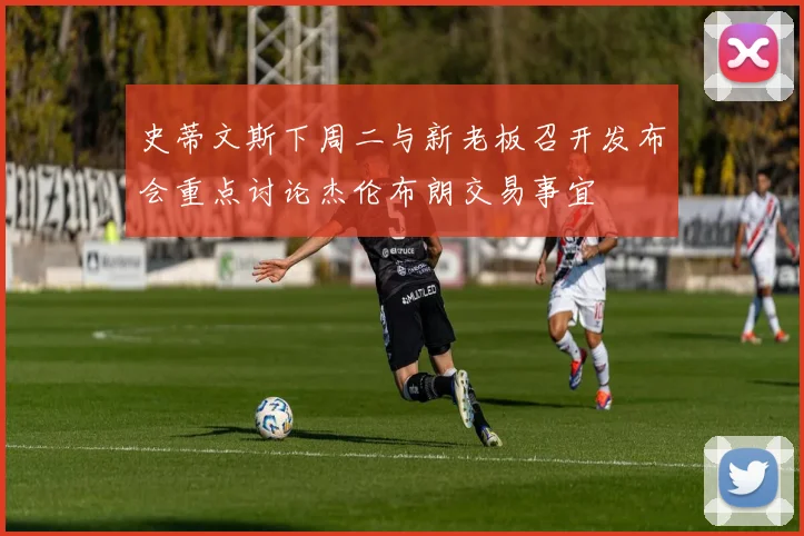 史蒂文斯下周二与新老板召开发布会重点讨论杰伦布朗交易事宜