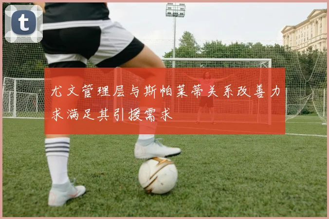 尤文管理层与斯帕莱蒂关系改善力求满足其引援需求