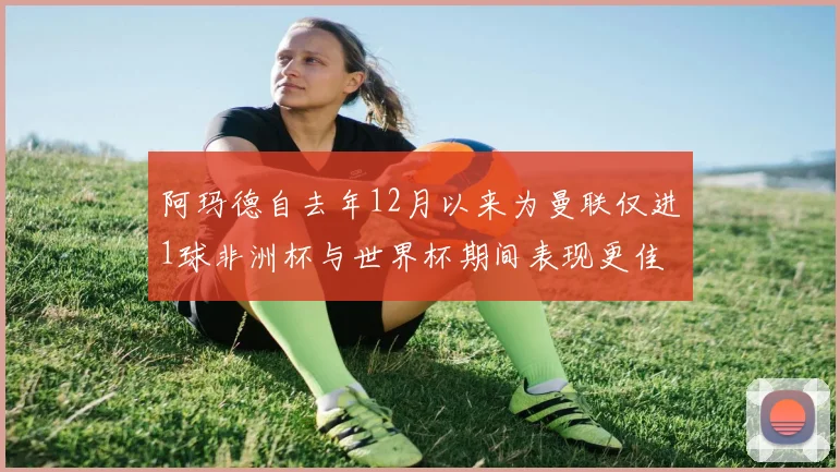 阿玛德自去年12月以来为曼联仅进1球非洲杯与世界杯期间表现更佳