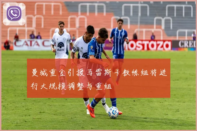 曼城重金引援马雷斯卡教练组将进行大规模调整与重组