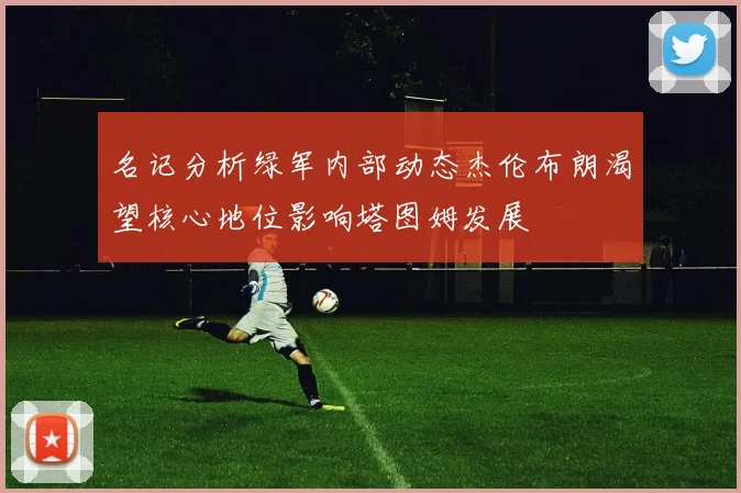名记分析绿军内部动态杰伦布朗渴望核心地位影响塔图姆发展