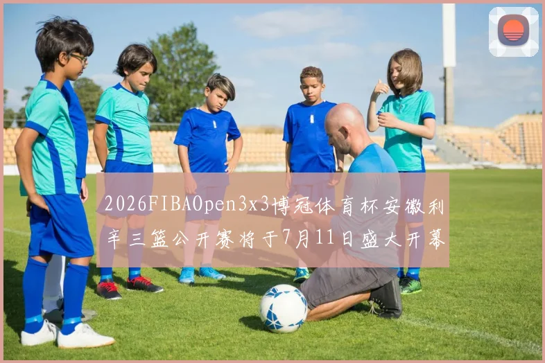2026FIBAOpen3x3博冠体育杯安徽利辛三篮公开赛将于7月11日盛大开幕