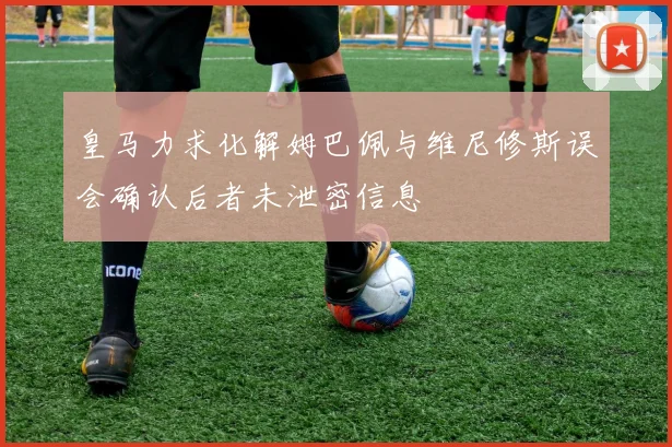 皇马力求化解姆巴佩与维尼修斯误会确认后者未泄密信息